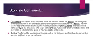Storyline Continued…
 Characters- We have 4 main characters in our film and their names are Abigail- the protagonist
and she is the victim in this case because she is being horribly stalked/harassed, Marcus- the man
she meets over the internet but is Tyler in real life (he’s catfishing her), Amanda- the Protagonist's
friend and Tyler- the antagonise who keeps stalking Abigail. We wanted to follow the basic codes and
convention of a thriller/drama genre by having a goodie and a badie.
 Setting- The film will be shot is different places such as her bedroom, a coffee shop, the park and an
alleyway and lastly at her friends house.
 