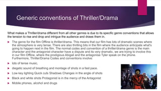 Generic conventions of Thriller/Drama
 The genre for the film Offline is thriller/drama. This means that our film has lots of dramatic scenes where
the atmosphere is very tense. There are also thrilling bits in the film where the audience anticipate what's
going to happen next in the film. The normal codes and convention of a thriller/drama genre is the main
character and the antagonist character have a dispute and its very dramatic, we are trying to involve this
in our film Offline, where the prodigious Abigail and the antagonise Tyler speak on the phone.
Furthermore, Thriller/Drama Codes and conventions involve:
 lots of tense music,
 diegetic sound of breathing and montage of shots in a fast pace.
 Low key lighting Quick cuts Shadows Changes in the angle of shots
 Black and white shots Protagonist is in the mercy of the Antagonist
 Mobile phones, alcohol and drugs
What makes a Thriller/drama different from all other genres is due to its specific genre conventions that allows
the tension to rise and drop and intrigue the audience and draws them in.
 