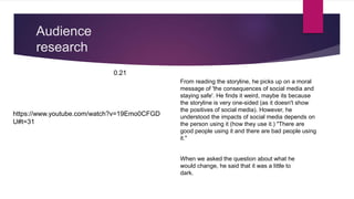 Audience
research
https://www.youtube.com/watch?v=19Emo0CFGD
U#t=31
0.21
From reading the storyline, he picks up on a moral
message of 'the consequences of social media and
staying safe'. He finds it weird, maybe its because
the storyline is very one-sided (as it doesn't show
the positives of social media). However, he
understood the impacts of social media depends on
the person using it (how they use it.) "There are
good people using it and there are bad people using
it."
When we asked the question about what he
would change, he said that it was a little to
dark.
 