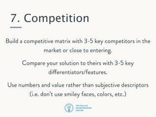 7. Competition
Build a competitive matrix with 3-5 key competitors in the
market or close to entering.
Compare your solution to theirs with 3-5 key
differentiators/features.
Use numbers and value rather than subjective descriptors
(i.e. don’t use smiley faces, colors, etc.)

 