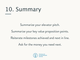 10. Summary
Summarize your elevator pitch.
Summarize your key value proposition points.
Reiterate milestones achieved and next in line.
Ask for the money you need next.

 