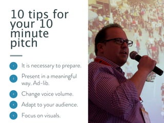 10 tips for
your 10
minute
pitch
1

It is necessary to prepare.

2

Present in a meaningful
way. Ad-lib.

3

Change voice volume.

4

Adapt to your audience.

5

Focus on visuals.

 