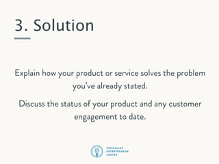 3. Solution
Explain how your product or service solves the problem
you’ve already stated.
Discuss the status of your product and any customer
engagement to date.

 