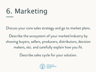 6. Marketing
Discuss your core sales strategy and go to market plans.
Describe the ecosystem of your market/industry by
showing buyers, sellers, producers, distributors, decision
makers, etc. and carefully explain how you ﬁt.
Describe sales cycle for your solution.

 