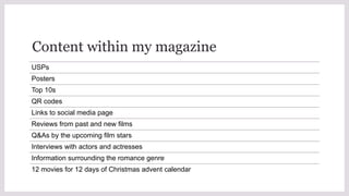 Content within my magazine
USPs
Posters
Top 10s
QR codes
Links to social media page
Reviews from past and new films
Q&As by the upcoming film stars
Interviews with actors and actresses
Information surrounding the romance genre
12 movies for 12 days of Christmas advent calendar
 