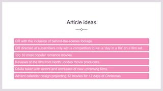 Article ideas
QR with the inclusion of behind-the-scenes footage.
QR directed at subscribers only with a competition to win a ‘day in a life’ on a film set.
Top 10 most popular romance movies.
Reviews of the film from North London movie producers.
Q&As taken with actors and actresses of new upcoming films.
Advent calendar design projecting 12 movies for 12 days of Christmas.
 