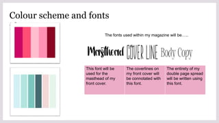 Colour scheme and fonts
ideas
The fonts used within my magazine will be…..
This font will be
used for the
masthead of my
front cover.
The coverlines on
my front cover will
be connotated with
this font.
The entirety of my
double page spread
will be written using
this font.
 