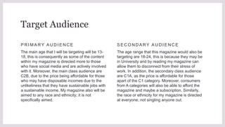 P R I M A RY A U D I E N C E
The main age that I will be targeting will be 13-
18, this is consequently as some of the content
within my magazine is directed more to those
who have social media and are actively involved
with it. Moreover, the main class audience are
C2B, due to the price being affordable for those
who may have disposable incomes due to the
unlikeliness that they have sustainable jobs with
a sustainable income. My magazine also will be
aimed to any race and ethnicity; it is not
specifically aimed.
S E C O N D A RY A U D I E N C E
The age range that this magazine would also be
targeting are 18-24, this is because they may be
in University and by reading my magazine can
allow them to disconnect from their stress of
work. In addition, the secondary class audience
are C1A, as the price is affordable for those
apart of the C1 category. Moreover, consumers
from A categories will also be able to afford the
magazine and maybe a subscription. Similarly,
the race or ethnicity for my magazine is directed
at everyone; not singling anyone out.
Target Audience
 