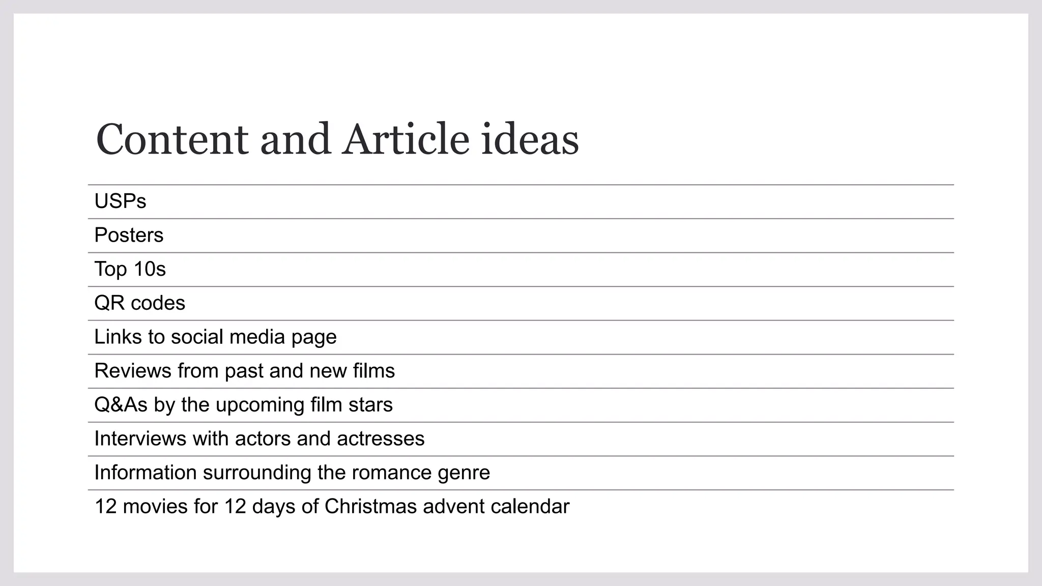 Content and Article ideas
USPs
Posters
Top 10s
QR codes
Links to social media page
Reviews from past and new films
Q&As by the upcoming film stars
Interviews with actors and actresses
Information surrounding the romance genre
12 movies for 12 days of Christmas advent calendar
 