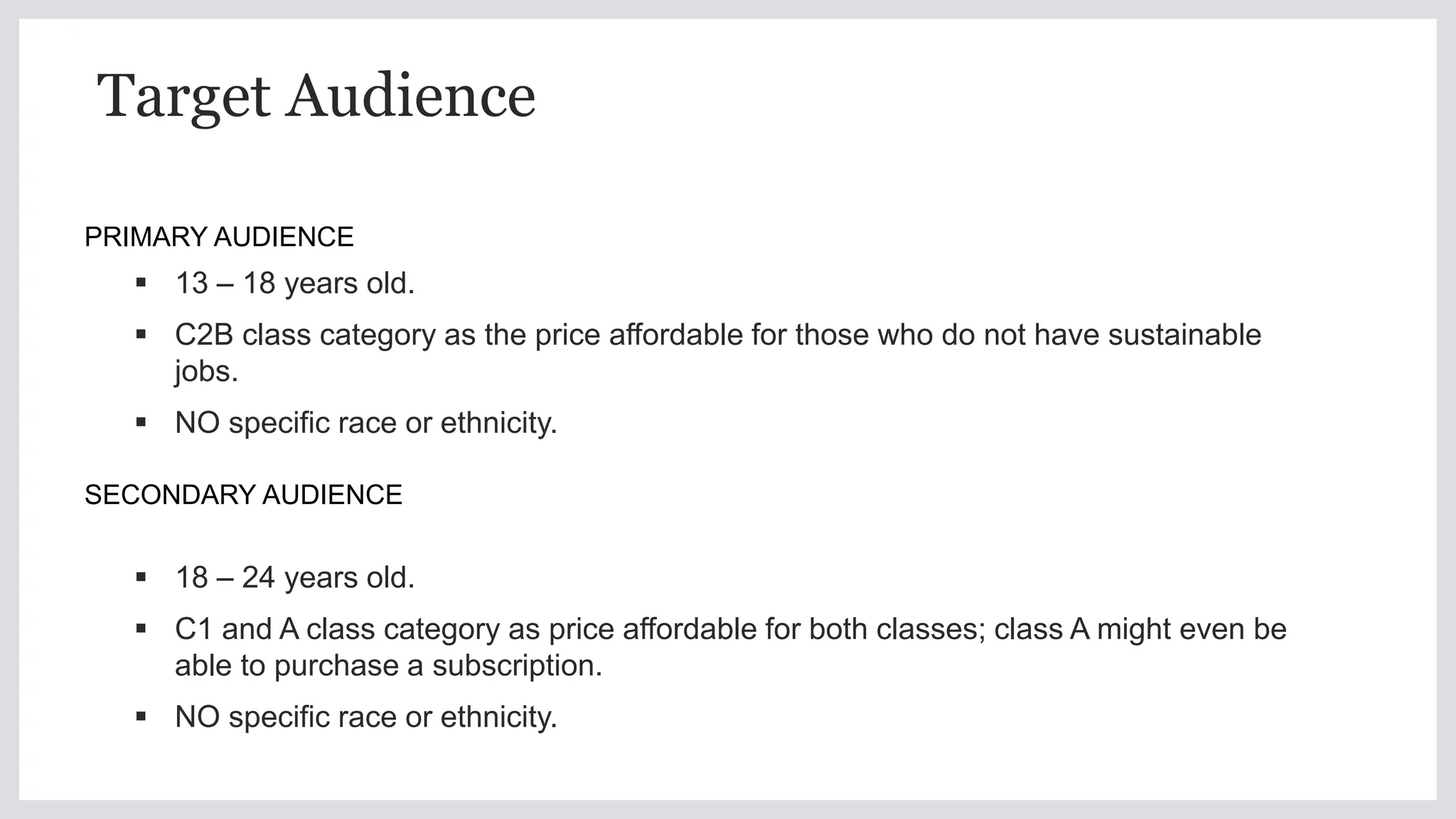 Target Audience
 13 – 18 years old.
 C2B class category as the price affordable for those who do not have sustainable
jobs.
 NO specific race or ethnicity.
 18 – 24 years old.
 C1 and A class category as price affordable for both classes; class A might even be
able to purchase a subscription.
 NO specific race or ethnicity.
PRIMARY AUDIENCE
SECONDARY AUDIENCE
 