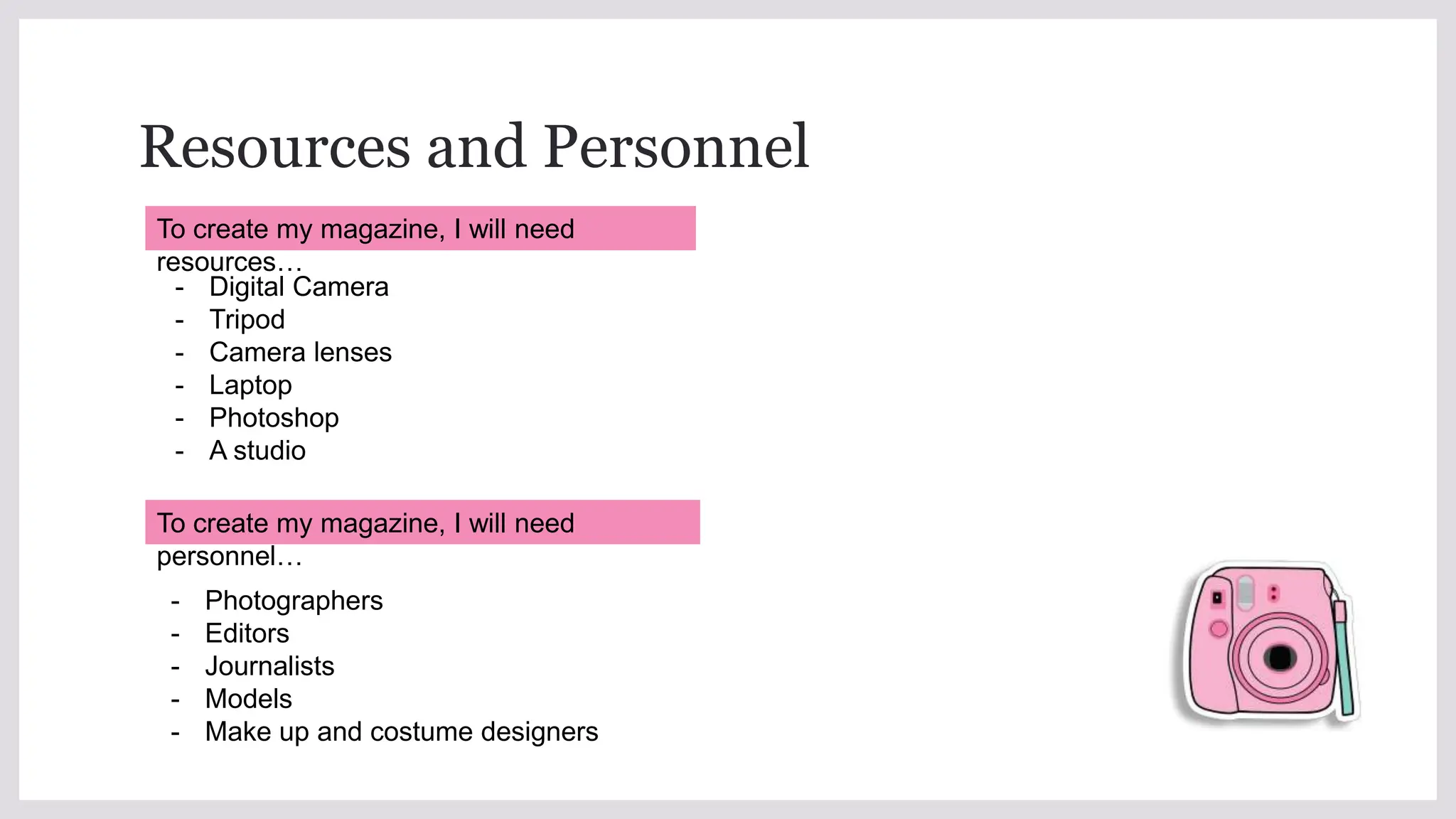 Resources and Personnel
- Digital Camera
- Tripod
- Camera lenses
- Laptop
- Photoshop
- A studio
- Photographers
- Editors
- Journalists
- Models
- Make up and costume designers
To create my magazine, I will need
resources…
To create my magazine, I will need
personnel…
 