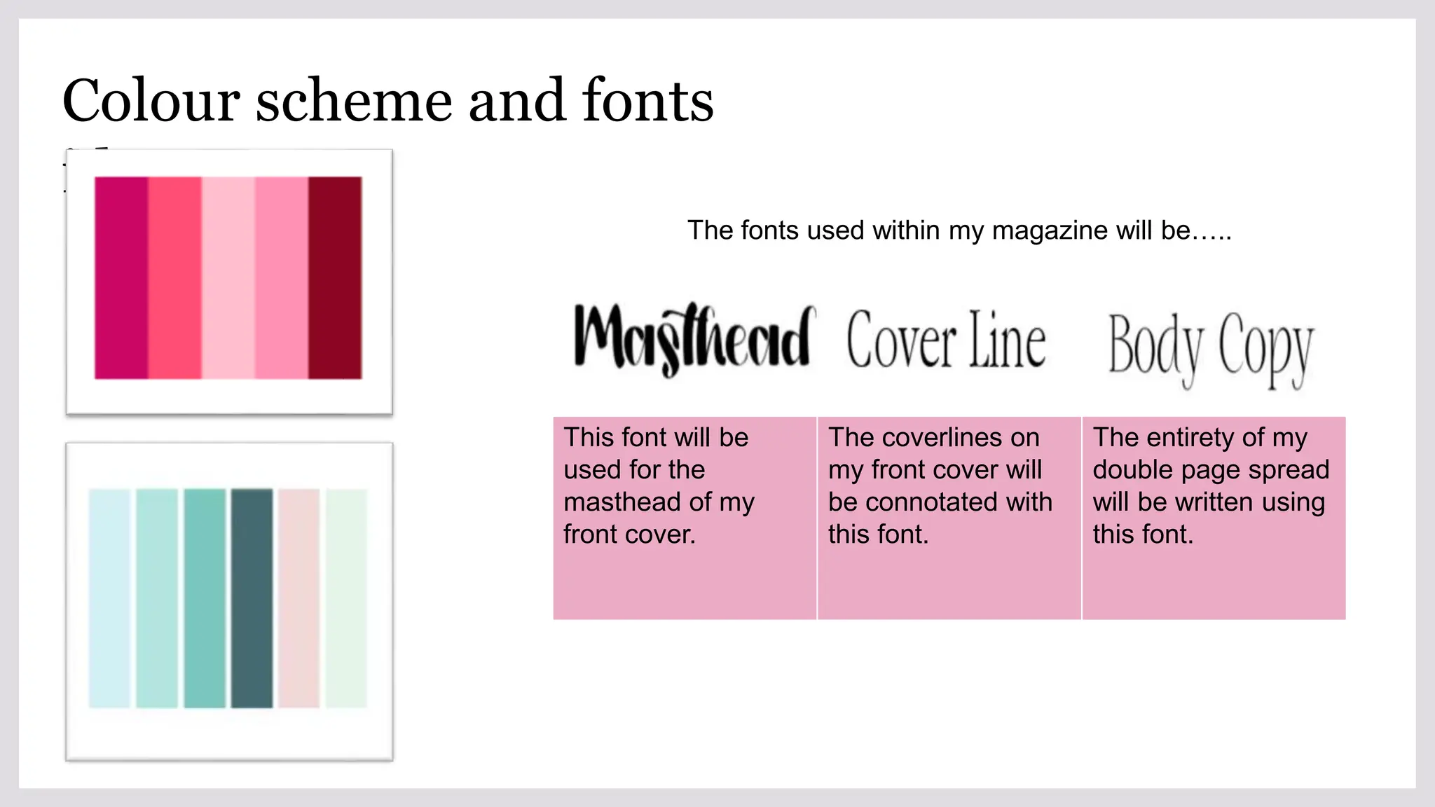Colour scheme and fonts
ideas
The fonts used within my magazine will be…..
This font will be
used for the
masthead of my
front cover.
The coverlines on
my front cover will
be connotated with
this font.
The entirety of my
double page spread
will be written using
this font.
 
