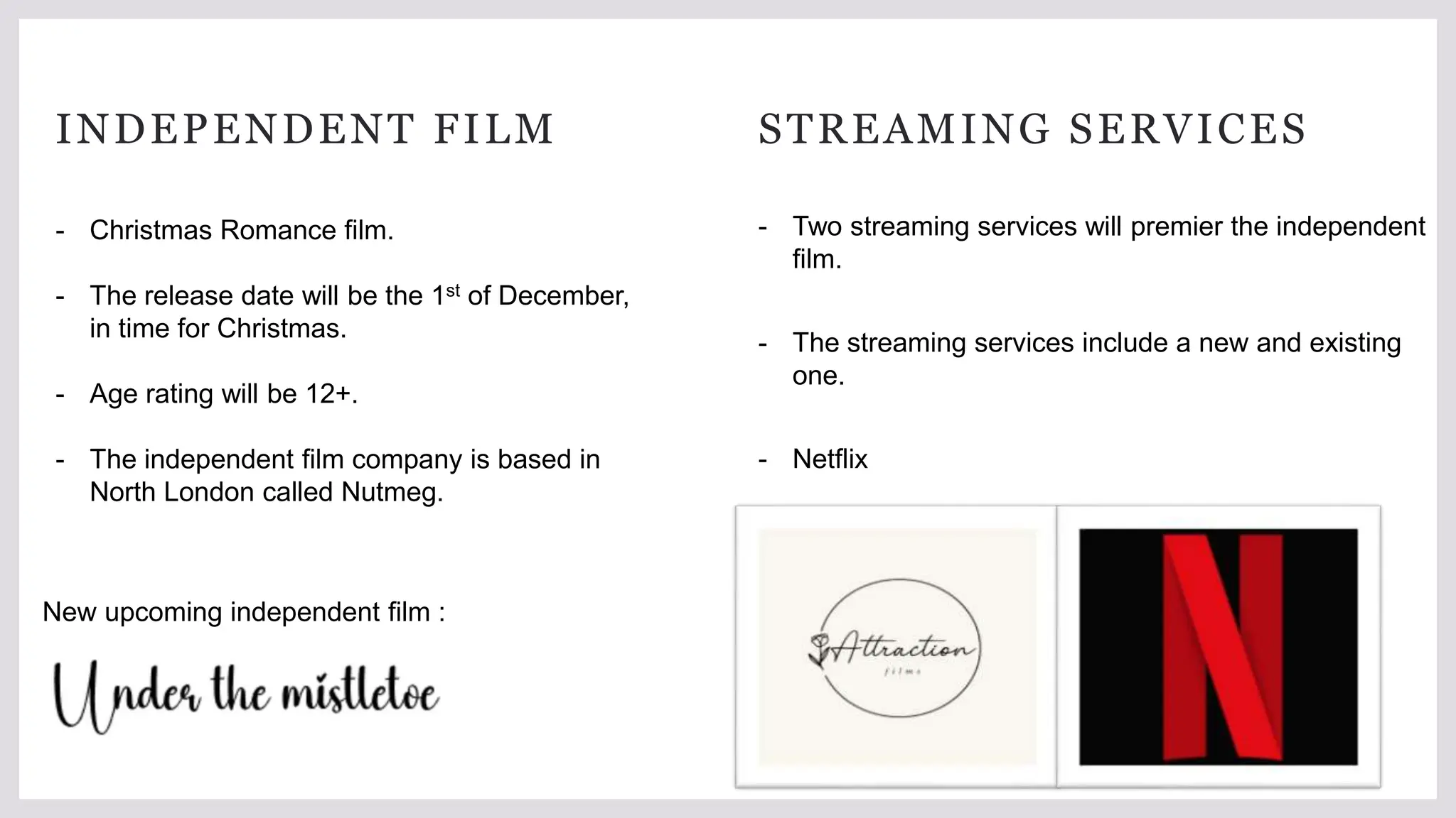 INDEPENDENT FILM STREAMING SERVICES
- Two streaming services will premier the independent
film.
- The streaming services include a new and existing
one.
- Netflix
- Attraction
- Christmas Romance film.
- The release date will be the 1st of December,
in time for Christmas.
- Age rating will be 12+.
- The independent film company is based in
North London called Nutmeg.
New upcoming independent film :
 