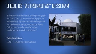 O QUE OS “ASTRONAUTAS” DISSERAM
“Seria muito interessante este tipo de jogo
no CDA-CDCC (Centro de Divulgação de
Astronomia). Ajudaria na disseminação de
conhecimentos de astronomia de forma
lúdica, para estudantes das redes
fundamental e médio de ensino”
Valter Luiz Líbero
FCI/FT - Grupo de Física Teórica
 