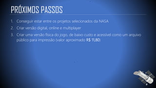 PRÓXIMOS PASSOS
1. Conseguir estar entre os projetos selecionados da NASA
2. Criar versão digital, online e multiplayer
3. Criar uma versão física do jogo, de baixo custo e acessível como um arquivo
público para impressão (valor aproximado R$ 11,80)
 