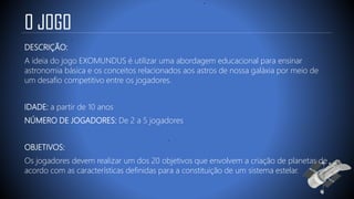 O JOGO
DESCRIÇÃO:
A ideia do jogo EXOMUNDUS é utilizar uma abordagem educacional para ensinar
astronomia básica e os conceitos relacionados aos astros de nossa galáxia por meio de
um desafio competitivo entre os jogadores.
IDADE: a partir de 10 anos
NÚMERO DE JOGADORES: De 2 a 5 jogadores
OBJETIVOS:
Os jogadores devem realizar um dos 20 objetivos que envolvem a criação de planetas de
acordo com as características definidas para a constituição de um sistema estelar.
 