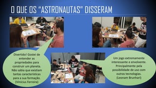 O QUE OS “ASTRONAUTAS” DISSERAM
Divertido! Gostei de
entender as
propriedades para
construir um planeta.
Não sabia que existiam
tantas características
para a sua formação.
(Vinícius Ferreira)
Um jogo extremamente
interessante e envolvente.
Principalmente pela
possibilidade de uso com
outras tecnologias.
(Leonam Brunhari)
 