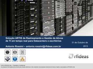 Solução ARTIS de Rastreamento e Gestão de Ativos
de TI em tempo real para Datacenters e escritórios

31 de Outubro de

Antonio Rossini – antonio.rossini@rfideas.com.br

© 2013 RFIDEAS Ltda. – Proprietário e Confidencial
As presentes informações são somente para simples referência e não constituem uma proposta comercial nem técnica. Sujeito a Aprovações da RFIDEAS Ltda.

2013

 