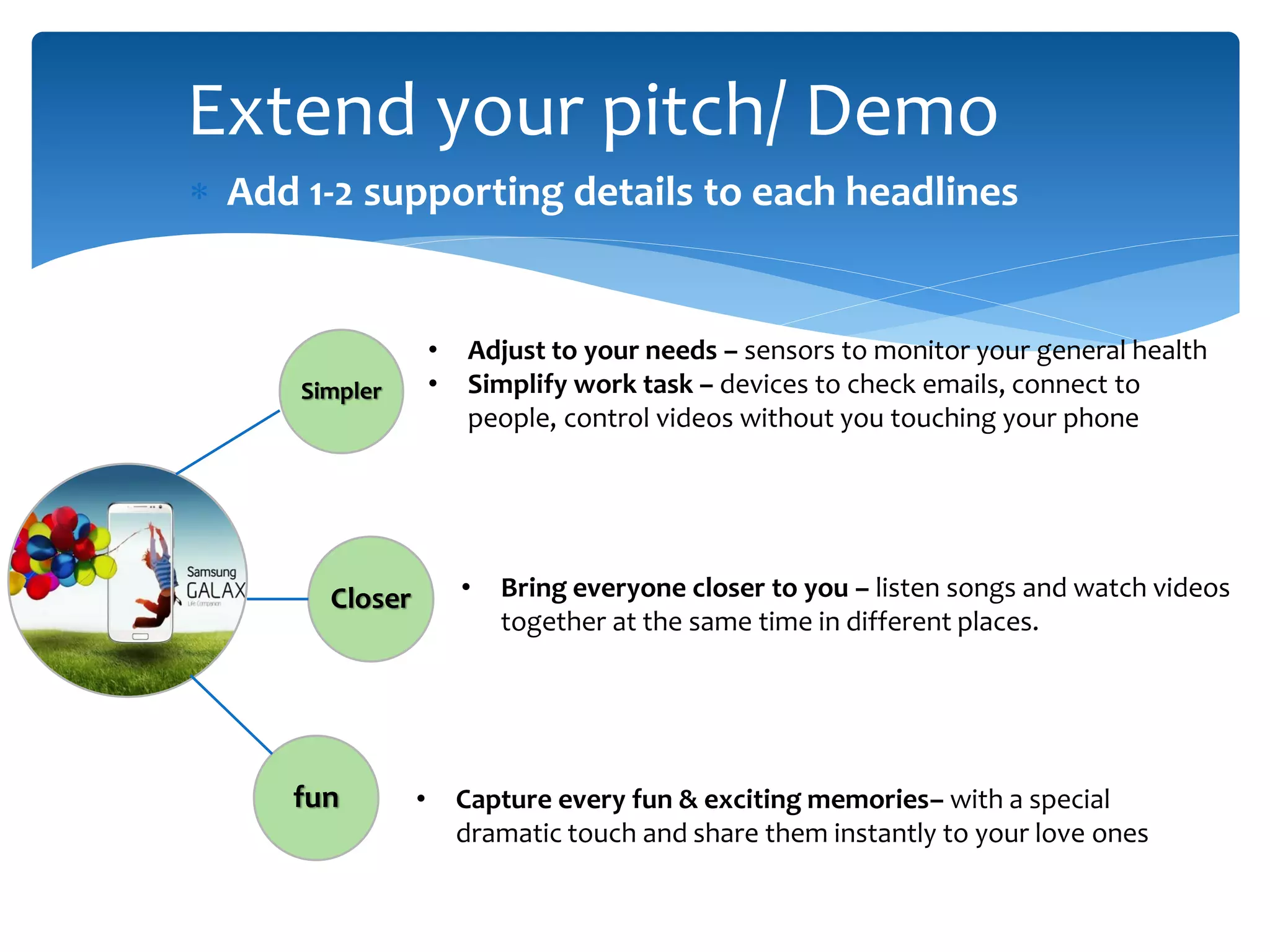 Extend your pitch/ Demo
 Add 1-2 supporting details to each headlines
Simpler
Closer
fun
• Adjust to your needs – sensors to monitor your general health
• Simplify work task – devices to check emails, connect to
people, control videos without you touching your phone
• Bring everyone closer to you – listen songs and watch videos
together at the same time in different places.
• Capture every fun & exciting memories– with a special
dramatic touch and share them instantly to your love ones
 