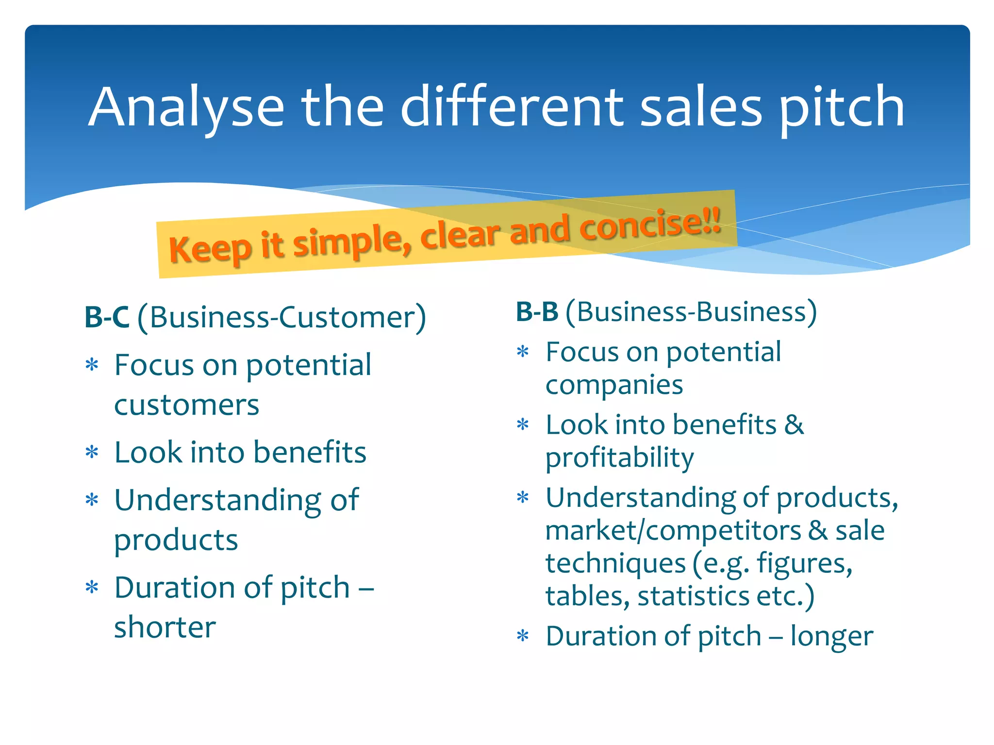 Analyse the different sales pitch
B-C (Business-Customer)
 Focus on potential
customers
 Look into benefits
 Understanding of
products
 Duration of pitch –
shorter
B-B (Business-Business)
 Focus on potential
companies
 Look into benefits &
profitability
 Understanding of products,
market/competitors & sale
techniques (e.g. figures,
tables, statistics etc.)
 Duration of pitch – longer
 