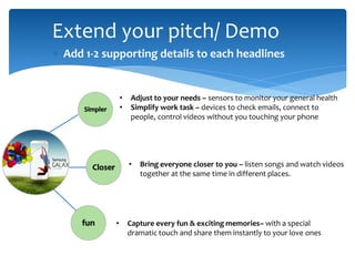 Extend your pitch/ Demo
 Add 1-2 supporting details to each headlines
Simpler
Closer
fun
• Adjust to your needs – sensors to monitor your general health
• Simplify work task – devices to check emails, connect to
people, control videos without you touching your phone
• Bring everyone closer to you – listen songs and watch videos
together at the same time in different places.
• Capture every fun & exciting memories– with a special
dramatic touch and share them instantly to your love ones
 