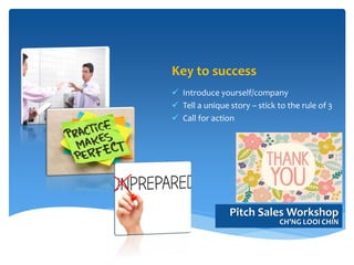 Key to success
 Introduce yourself/company
 Tell a unique story – stick to the rule of 3
 Call for action
Pitch Sales Workshop
CH’NG LOOI CHIN
 