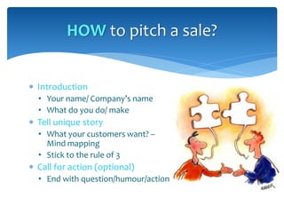  Introduction
• Your name/ Company’s name
• What do you do/ make
 Tell unique story
• What your customers want? –
Mind mapping
• Stick to the rule of 3
 Call for action (optional)
• End with question/humour/action
HOW to pitch a sale?
 
