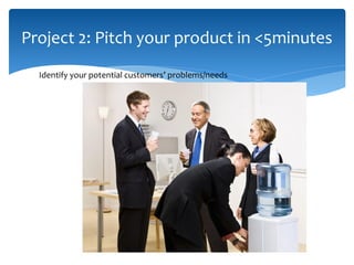 Project 2: Pitch your product in <5minutes
Identify your potential customers’ problems/needs
 
