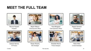 MEET THE FULL TEAM
Takuma Hayashi
President
Graham Barnes
VP Product
Mirjam Nilsson
Chief Executive Officer
Rowan Murphy
SEO Strategist
Flora Berggren
Chief Operations Officer
Elizabeth Moore
Product Designer
Rajesh Santoshi
VP Marketing
Robin Kline
Content Developer
7/1/20XX Pitch deck title 18
 