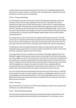 another character seems to be threatening due to the clever use of misleading language and the
main characters reaction. However, we know this to be a party guest who is ringing a friend to ask
for directions once the story has unravelled fully.

6th part: Filming and technology

From directing this short film, we will have full control of the lighting and shooting as well as the
soundtrack. We will have one person playing the main character, a male whom has not been
specified at this stage, and we will also need many extras, minimum of ten. Through the planning
stages both members of the group have worked collaboratively suggesting concepts for plots of a
short film. Although Sian had the initial idea for the ‘Surprise’ psychological ending, I came up with
many of the signs and codes used throughout to make the audience let down their guard as to what
is actually going on e.g. the phone call with dialogue relevant to both the horror theme and the
surprise party theme.

As an aspect that can make or break a film, the soundtrack will be of primary concern. To fit with
common horror conventions that will allow the audience to be unintentionally mislead into a genre
type we will use tension building music and natural sounds to portray the reality of each shot. The
buzz tracks main aim is to build tension and create a sense of fear of the unknown among viewers.

The lighting will need to be tended to allowing the audience to understand the night time dark
setting which plays on general horror conventions; darkness represents the unknown a factor which
will further challenge an audience’s fear of the unknown.

To yet again keep to the horror conventions, we will include cantid angles, slightly off centre and
tilted which suggest something concerning the scene is not quite right. We will also be filming close
ups of the protagonist as he is the only character for most of the five minutes and it is important that
the audience have a complete understanding of his mood changes and fear to further build overall
tension. Tracking and over the shoulder shots will also be present to allow the viewer to see exactly
what the protagonist can. However, they will see all situations from a completely different
perspective by knowing some things which the male character will be oblivious to. This inclusion
should create a closer relationship with the audience and build their interest in the plot.

Sian and I shall split all practical work equally to have joint input into the piece and this in itself will
create a greater piece with more ideas to explore. However as a photographer and with more skill
and knowledge Sian will film predominantly for our film, with myself helping to direct and control
lighting. We will both have input into the direction and editing of the film to play off of each other’s
ideas and aims for the piece.

7th part: Film scene

Now, we will show you a scene from our short film which displays our ideas for the accompaniment
and how we can use this to build suspense.

8th part: About the filming and funding

The project will be funded entirely by the directors being Hannah Holden and Sian Williams with
camera facilities donated by Ravenswood School’s media department. The short piece must be
 