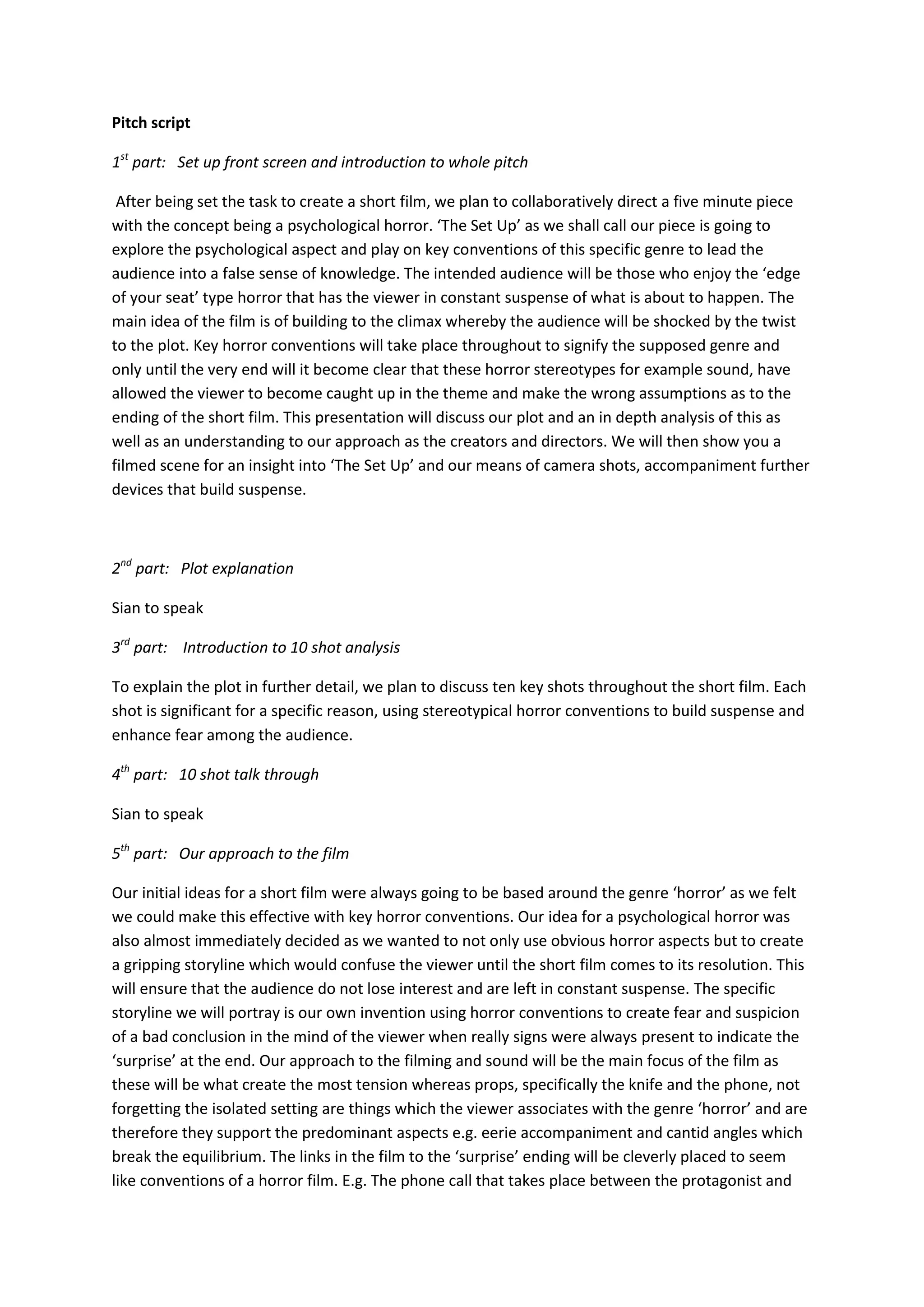 Pitch script

1st part: Set up front screen and introduction to whole pitch

 After being set the task to create a short film, we plan to collaboratively direct a five minute piece
with the concept being a psychological horror. ‘The Set Up’ as we shall call our piece is going to
explore the psychological aspect and play on key conventions of this specific genre to lead the
audience into a false sense of knowledge. The intended audience will be those who enjoy the ‘edge
of your seat’ type horror that has the viewer in constant suspense of what is about to happen. The
main idea of the film is of building to the climax whereby the audience will be shocked by the twist
to the plot. Key horror conventions will take place throughout to signify the supposed genre and
only until the very end will it become clear that these horror stereotypes for example sound, have
allowed the viewer to become caught up in the theme and make the wrong assumptions as to the
ending of the short film. This presentation will discuss our plot and an in depth analysis of this as
well as an understanding to our approach as the creators and directors. We will then show you a
filmed scene for an insight into ‘The Set Up’ and our means of camera shots, accompaniment further
devices that build suspense.



2nd part: Plot explanation

Sian to speak

3rd part: Introduction to 10 shot analysis

To explain the plot in further detail, we plan to discuss ten key shots throughout the short film. Each
shot is significant for a specific reason, using stereotypical horror conventions to build suspense and
enhance fear among the audience.

4th part: 10 shot talk through

Sian to speak

5th part: Our approach to the film

Our initial ideas for a short film were always going to be based around the genre ‘horror’ as we felt
we could make this effective with key horror conventions. Our idea for a psychological horror was
also almost immediately decided as we wanted to not only use obvious horror aspects but to create
a gripping storyline which would confuse the viewer until the short film comes to its resolution. This
will ensure that the audience do not lose interest and are left in constant suspense. The specific
storyline we will portray is our own invention using horror conventions to create fear and suspicion
of a bad conclusion in the mind of the viewer when really signs were always present to indicate the
‘surprise’ at the end. Our approach to the filming and sound will be the main focus of the film as
these will be what create the most tension whereas props, specifically the knife and the phone, not
forgetting the isolated setting are things which the viewer associates with the genre ‘horror’ and are
therefore they support the predominant aspects e.g. eerie accompaniment and cantid angles which
break the equilibrium. The links in the film to the ‘surprise’ ending will be cleverly placed to seem
like conventions of a horror film. E.g. The phone call that takes place between the protagonist and
 