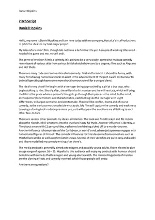 Daniel Hopkins
PitchScript
Daniel Hopkins
Hello,myname isDaniel HopkinsandIam here today withmycompany,Hasta La VistaProductions
to pitchthe ideafor myfinal majorproject.
My ideaisfora shortfilm,thoughIdo not have a definitivetitle yet.A couple of workingtitlesare A-
headof the game and me,myself andI.
The genre of myshort filmisa comedy.Itis goingto be a verywacky,somewhatmadcapcomedy
reminiscentof variousskitsfromvariousBritishsketchshowsandtoa degree,filmssuchasAirplane
and Hot Shots.
There are manycodesand conventionsforacomedy.Firstandforemostitshouldbe funny,with
manyfilmshavinghumorousshockstoassistinthe advancementof the plot.Iwant myhumourto
be intelligentthoughhave some more shockhumouraswell foraunique blend.
The ideafor my shortfilmbeginswithateenagerbeingapproachedbyagirl at a busstop, who
beginstalkingtohim.Shortlyafter,she willaskforhisnumberandhe will hesitate,whichwill bring
the filmtothe place where aperson’sthoughtsgothroughtheirpaces- inthe mind.Inthe mind,
anthropomorphicemotions andcharacteristics, eachlookinglikethe teenagerwithslight
differences, will argue overwhatdecisiontomake.There will be conflict,dramaandof course
comedy,asthe variousemotionsdecide whattodo. My filmwill capture the comedyandwackiness
by usinga cloningtool inadobe premiere pro,soitwill appearthe emotionsare all talkingto each
otherface-to-face.
There are several otherproductsmyideaissimilartoo.The bookandfilmDr Jekyll and Mr Hyde is
aboutthe nice dr Jekyll whoturnsintothe cruel andnasty Mr Hyde.Anotherinfluence isidentity,a
filmabouta man with12 personalities,eachone slowlybeingpickedoff byamurderousone.
Anotherinfluence isfrompiratesof the Caribbean,atworld’s end,where jacksparrow engageswith
hallucinatedfiguresof himself. The comedicinfluencesforthisideacome fromcomedianssuchas
Mitchell andWebbas well asothersketchshows.Several of theirsketchesare quite zanyandwacky
and I have modelledmycomedywritingafter there’s.
The mediaproductis generallyaimedatteenagersandpossiblyyoung adults.Ihave electedtogive
an age range of approx.16 – 25. Hopefully,thisaudience will enjoymyproductasits humourshould
be in line withcomedythatteenagersandyoungadultswatch. The mainsellingpointsof myidea
are the cloningeffectsandcomedyinvolved,whichIhope people will enjoy.
Are there any questions?
 