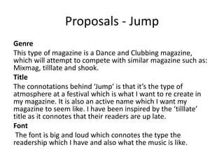 Proposals - Jump
Genre
This type of magazine is a Dance and Clubbing magazine,
which will attempt to compete with similar magazine such as:
Mixmag, tilllate and shook.
Title
The connotations behind ‘Jump’ is that it’s the type of
atmosphere at a festival which is what I want to re create in
my magazine. It is also an active name which I want my
magazine to seem like. I have been inspired by the ‘tilllate’
title as it connotes that their readers are up late.
Font
The font is big and loud which connotes the type the
readership which I have and also what the music is like.
 