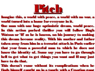 PitchPitch
Imagine this, a world with peace, a world with no war, aImagine this, a world with peace, a world with no war, a
world turned into a home foreveryone in it.world turned into a home foreveryone in it.
One man with one huge optimistic dream, world peace.One man with one huge optimistic dream, world peace.
In this action packed thriller you will follow HughIn this action packed thriller you will follow Hugh
Watson or ‘H’ as he is known, on his journey to makingWatson or ‘H’ as he is known, on his journey to making
this dream become reality. With his mother and fatherthis dream become reality. With his mother and father
taken away from himin a terrorist attackin Paris earliertaken away from himin a terrorist attackin Paris earlier
that year from a powerful man to which he does notthat year from a powerful man to which he does not
know the identity of. Some say you have to go throughknow the identity of. Some say you have to go through
hell to get what to get things you want and H may justhell to get what to get things you want and H may just
have to do that.have to do that.
This doesn’t come without its complications when heThis doesn’t come without its complications when he
 