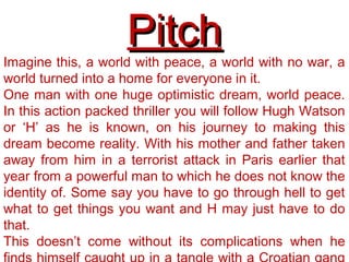 PitchPitch
Imagine this, a world with peace, a world with no war, a
world turned into a home for everyone in it.
One man with one huge optimistic dream, world peace.
In this action packed thriller you will follow Hugh Watson
or ‘H’ as he is known, on his journey to making this
dream become reality. With his mother and father taken
away from him in a terrorist attack in Paris earlier that
year from a powerful man to which he does not know the
identity of. Some say you have to go through hell to get
what to get things you want and H may just have to do
that.
This doesn’t come without its complications when he
 