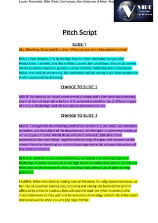 Lauren Rosenfeld, Millie West, Ben Karrass, Ben Goldstone & Nikon Ahamed
Pitch Script
SLIDE: 1
ALL: Shocking, Scary and Startling - What can you do to help prevent crime?
BEN G: Vibe Reports, The Redbridge Rise in Crime. Welcome, we are Vibe
Productions. I am Ben, and this is Millie, Lauren, Ben and Nikon. We are all current
media students, hoping to pursue a career into the media industry in the future.
Millie, and I will be presenting, Ben and Nikon will be acting in our short production
whilst Lauren will be directing.
CHANGE TO SLIDE: 2
MILLIE: We believe we have brainstormed a unique and informative documentary,
one that has not been done before. It is centered around the rise of different types
of crime in Redbridge, and the statistics to demonstrate this.
CHANGE TO SLIDE: 3
MILLIE: To begin the documentary, both of our presenters, Ben and I, will introduce
ourselves and the subject of the documentary. We then plan to interview victims of
various types of crime. Whilst those affected continue to talk about their
experiences, Ben and Nikon together with the help of extras, will reconstruct the
scenes from the crime that our victims have experienced to enhance the realism of
the crime occurrence.
BEN K: In addition to our victim interviews, we will be interviewing citizens of
Redbridge in public areas such as the high street and other local places, to find out
their view on the increase of crime, and what they believe can be done to help
prevent it.
LAUREN: Millie will take the leading role on the more formally based interviews, as
her role as a woman takes a very nurturing and caring role towards the victims
affected by crime. In contrast, Ben will take the lead role when it comes to the
street interviews as they will tend to have more of an edgy content. All of the street
interviews will be done in a vox pop style format.
 