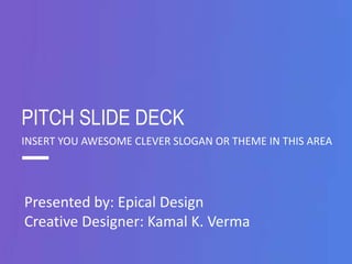 PITCH SLIDE DECK 
INSERT YOU AWESOME CLEVER SLOGAN OR THEME IN THIS AREA 
Presented by: Epical Design 
Creative Designer: Kamal K. Verma 
 