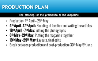 Production Plan
•  Production: 4th April – 29th May
•  4th April–17th April:Shooting at location and writing the
articles
•  18th April–7th May:Editing the photographs
•  8th May–21st May:Putting the magazine together
•  19th May–29th May:Layouts, final edits
•  Release date: June 2014
The planning for the production of the magazine.
 