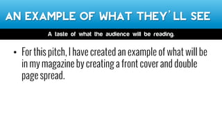 An example of what they’ll see
•  For this pitch, I have created an example of what will be
in my magazine by creating a front cover and double
page spread.
A taste of what the audience will be reading.
 