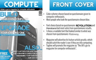 Front Cover
•  Color scheme chosen based on questionnaire given to
computer enthusiasts.
•  Most people who took the questionnaire chosen blue.
•  Font choice based on questionnaire: REVOLUTION and
Harabara had most votes from questionnaire results.
•  I chose a readable font that looked similar to what was
chosen from questionnaire: Raleway.
•  Magazine will advertise its feature article greatly, which
should catch the reader’s eye if they are into computing.
•  Tagline will promote the magazine as “The UK’s go-to
magazine for computer enthusiasts”.
 