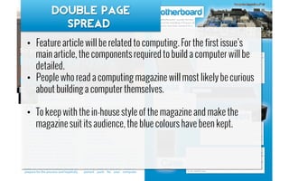 •  Feature article will be related to computing. For the first issue’s
main article, the components required to build a computer will be
detailed.
•  People who read a computing magazine will most likely be curious
about building a computer themselves.
•  To keep with the in-house style of the magazine and make the
magazine suit its audience, the blue colours have been kept.
Double page
Spread
 