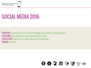 SOCIAL MEDIA 2016
1
PURPOSE: present phase 1 of social strategy and content marketing plan
OUTCOME: gain alignment and approval to proceed
STRUCTURE: agency to present, q&a, open discussion
TIMING: 60mins
CONFIDENTIAL & PROPRIETARY
© 2015 David R. Iannone Jr.
 