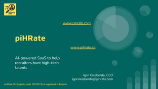 piHRate
AI-powered SaaS to help
recruiters hunt high-tech
talents
Igor Keleberda, CEO
igor.keleberda@pihrate.com
www.pihrate.co
www.pihrate.com
piHRate OÜ (registry code 16373812) is registered in Estonia
 