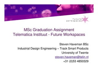 MSc Graduation Assignment
Telematica Instituut - Future Workspaces

                                  Steven Haveman BSc
  Industrial Design Engineering – Track Smart Products
                                   University of Twente
                              steven.haveman@telin.nl
                                     +31 (0)53 4850329
 