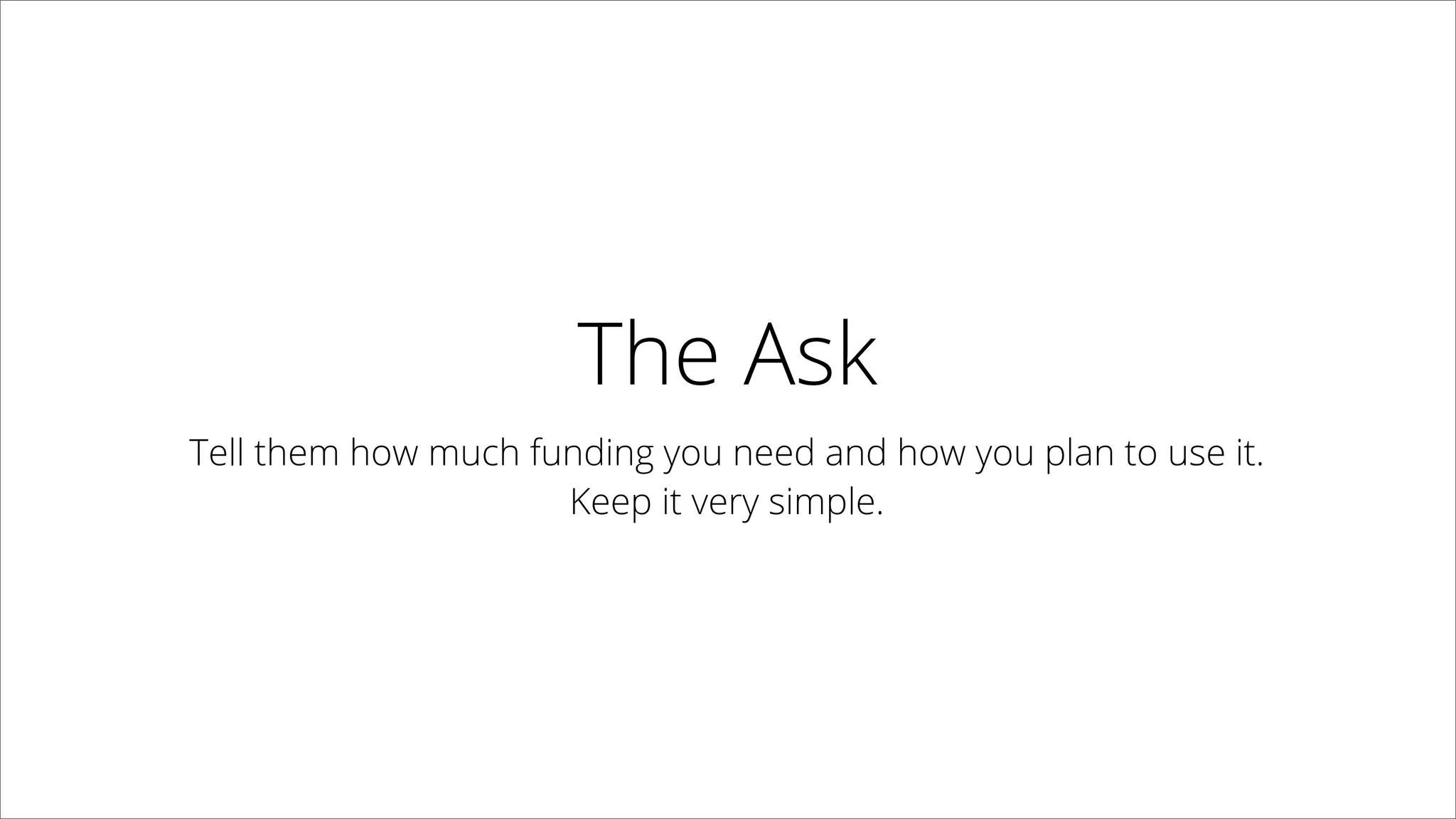 The Ask
Tell them how much funding you need and
how you plan to use it.
Keep it very simple.
 