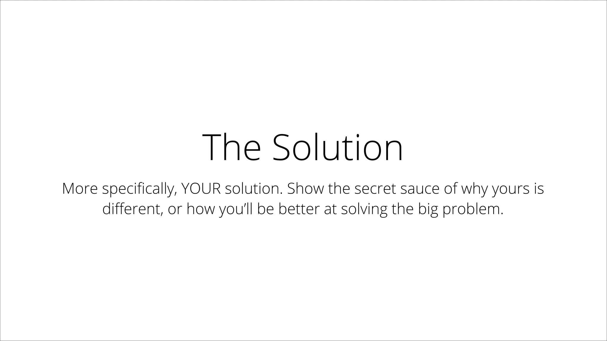 The Solution
More speciﬁcally, YOUR solution. Show the secret sauce of why
yours is diﬀerent, or how you’ll be better at solving the big problem.
 