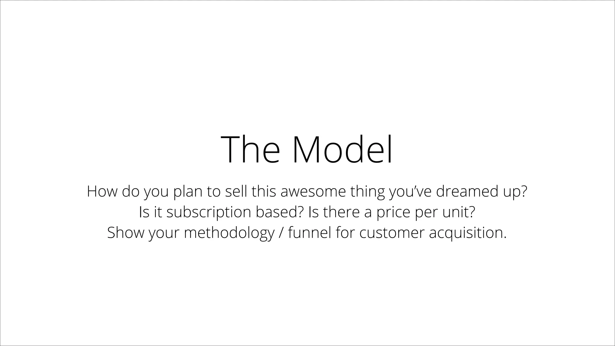 The Model
How do you plan to sell this awesome thing you’ve dreamed up?  
Is it subscription based? Is there a price per unit?
Show your methodology / funnel for customer acquisition.
 
