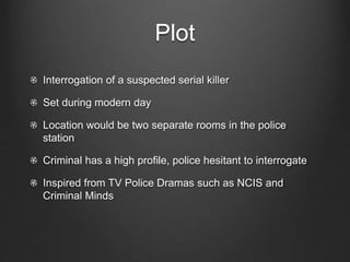 Plot
Interrogation of a suspected serial killer
Set during modern day
Location would be two separate rooms in the police
station
Criminal has a high profile, police hesitant to interrogate
Inspired from TV Police Dramas such as NCIS and
Criminal Minds
 