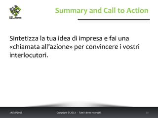 Summary and Call to Action
Sintetizza la tua idea di impresa e fai una
«chiamata all’azione» per convincere i vostri
interlocutori.
14/10/2013 Copyright © 2013 - Tutti i diritti riservati. 10
 