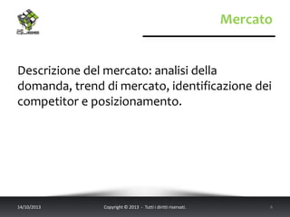Mercato
Descrizione del mercato: analisi della
domanda, trend di mercato, identificazione dei
competitor e posizionamento.
14/10/2013 Copyright © 2013 - Tutti i diritti riservati. 4
 